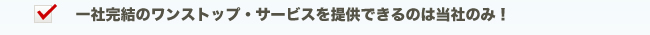 一社完結のワンストップ・サービスを提供できるのは当社のみ！